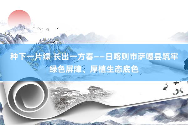 种下一片绿 长出一方春——日喀则市萨嘎县筑牢绿色屏障、厚植生态底色