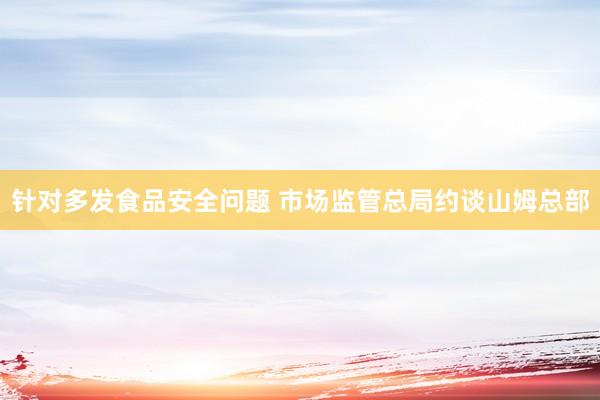 针对多发食品安全问题 市场监管总局约谈山姆总部