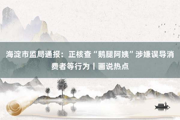 海淀市监局通报：正核查“鹅腿阿姨”涉嫌误导消费者等行为丨画说热点