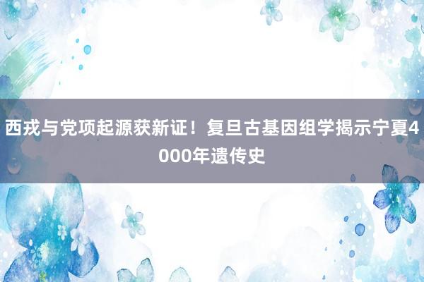 西戎与党项起源获新证！复旦古基因组学揭示宁夏4000年遗传史