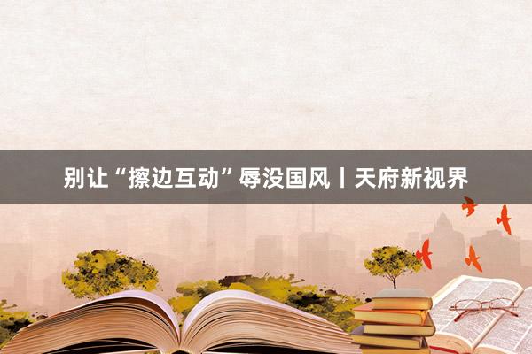 别让“擦边互动”辱没国风丨天府新视界