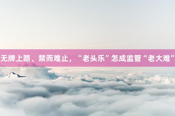 无牌上路、禁而难止，“老头乐”怎成监管“老大难”