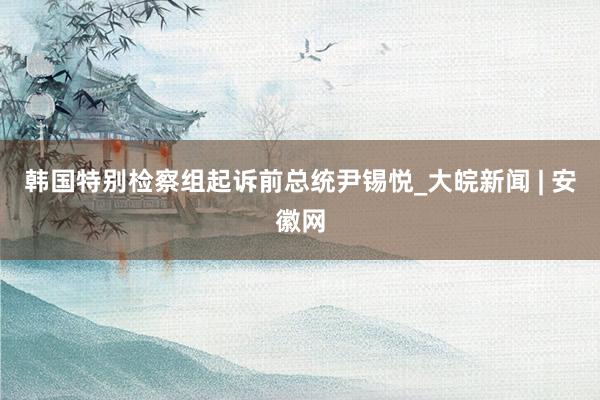 韩国特别检察组起诉前总统尹锡悦_大皖新闻 | 安徽网