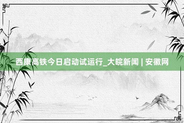 西康高铁今日启动试运行_大皖新闻 | 安徽网