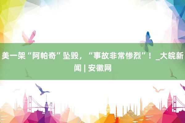 美一架“阿帕奇”坠毁，“事故非常惨烈”！_大皖新闻 | 安徽网