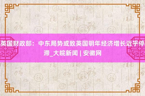 英国财政部：中东局势或致英国明年经济增长近乎停滞_大皖新闻 | 安徽网