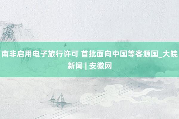 南非启用电子旅行许可 首批面向中国等客源国_大皖新闻 | 安徽网