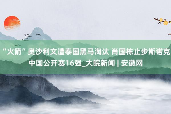 “火箭”奥沙利文遭泰国黑马淘汰 肖国栋止步斯诺克中国公开赛16强_大皖新闻 | 安徽网