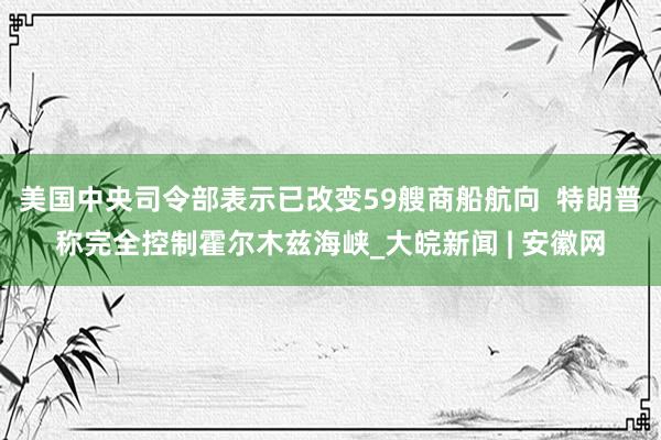 美国中央司令部表示已改变59艘商船航向  特朗普称完全控制霍尔木兹海峡_大皖新闻 | 安徽网