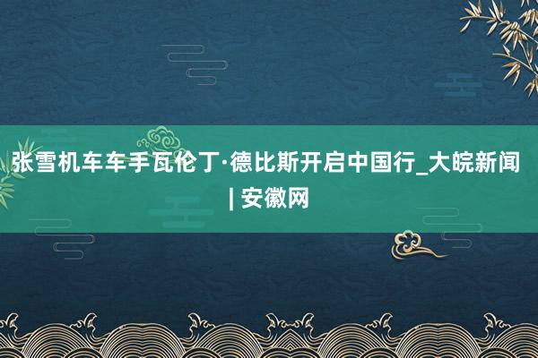 张雪机车车手瓦伦丁·德比斯开启中国行_大皖新闻 | 安徽网