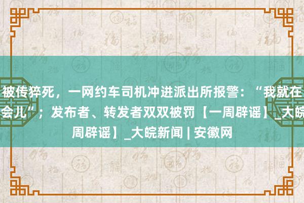 被传猝死，一网约车司机冲进派出所报警：“我就在车上休息了一会儿”；发布者、转发者双双被罚【一周辟谣】_大皖新闻 | 安徽网