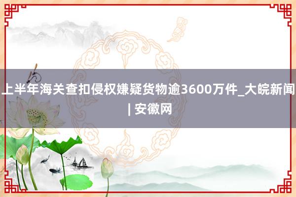 上半年海关查扣侵权嫌疑货物逾3600万件_大皖新闻 | 安徽网