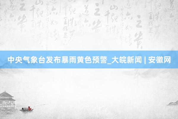 中央气象台发布暴雨黄色预警_大皖新闻 | 安徽网