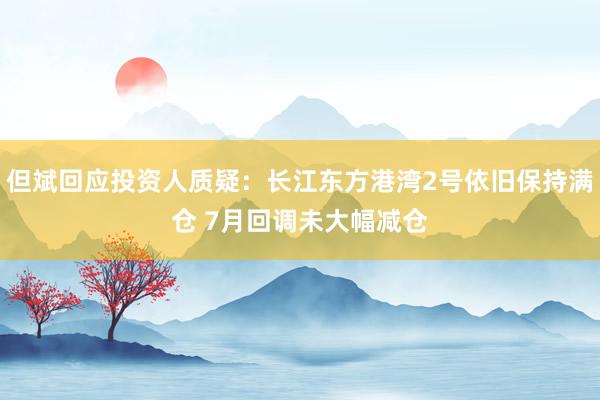 但斌回应投资人质疑：长江东方港湾2号依旧保持满仓 7月回调未大幅减仓