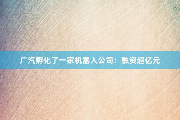 广汽孵化了一家机器人公司：融资超亿元