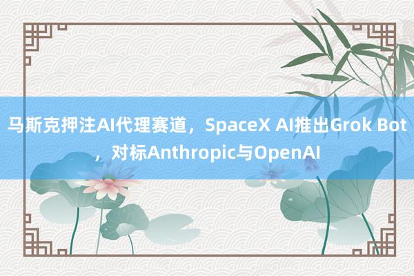 马斯克押注AI代理赛道,SpaceX AI推出Grok Bot,对标Anthropic与OpenAI