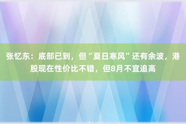 张忆东：底部已到，但“夏日寒风”还有余波，港股现在性价比不错，但8月不宜追高