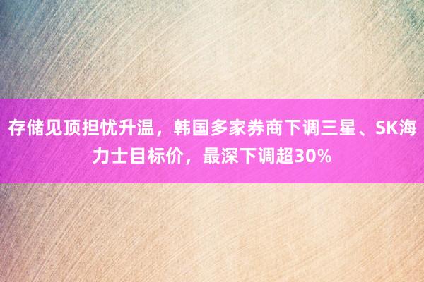存储见顶担忧升温，韩国多家券商下调三星、SK海力士目标价，最深下调超30%
