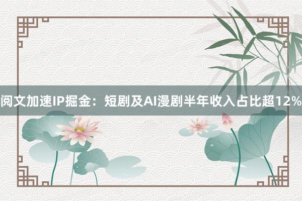 阅文加速IP掘金：短剧及AI漫剧半年收入占比超12%