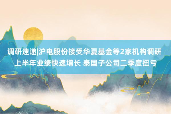 调研速递|沪电股份接受华夏基金等2家机构调研 上半年业绩快速增长 泰国子公司二季度扭亏
