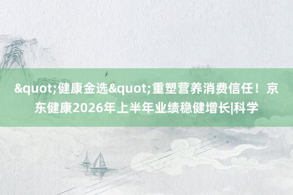 "健康金选"重塑营养消费信任！京东健康2026年上半年业绩稳健增长|科学