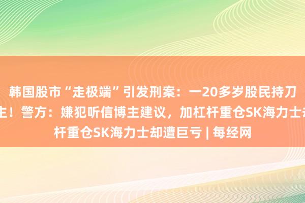 韩国股市“走极端”引发刑案：一20多岁股民持刀刺伤网红股票博主！警方：嫌犯听信博主建议，加杠杆重仓SK海力士却遭巨亏 | 每经网