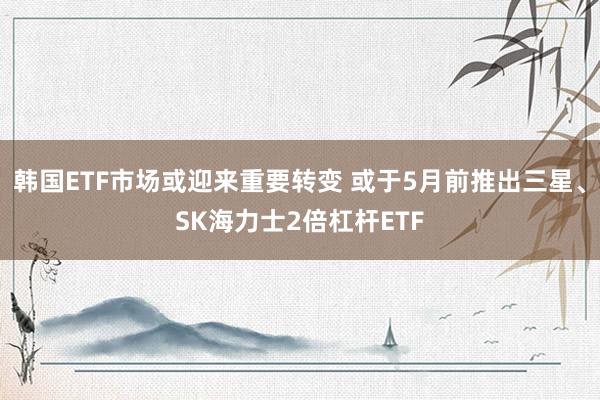 韩国ETF市场或迎来重要转变 或于5月前推出三星、SK海力士2倍杠杆ETF