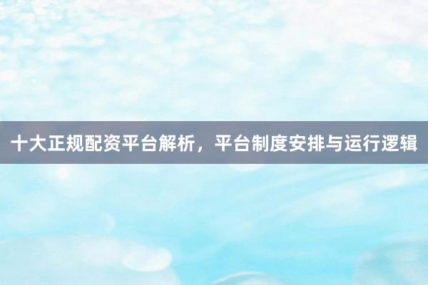 十大正规配资平台解析，平台制度安排与运行逻辑