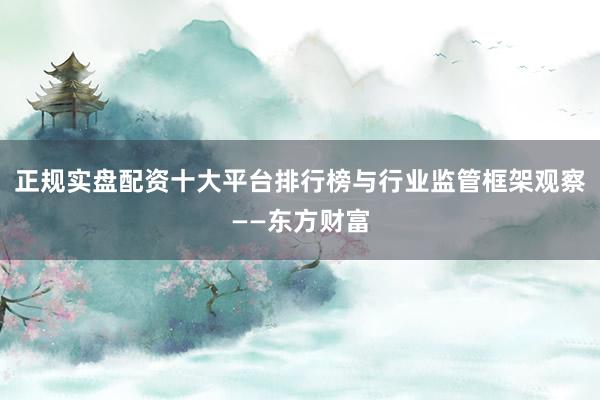 正规实盘配资十大平台排行榜与行业监管框架观察——东方财富