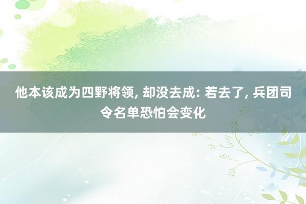 他本该成为四野将领, 却没去成: 若去了, 兵团司令名单恐怕会变化