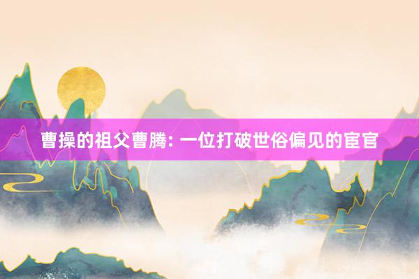 曹操的祖父曹腾: 一位打破世俗偏见的宦官