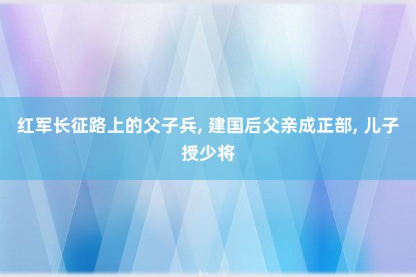 红军长征路上的父子兵, 建国后父亲成正部, 儿子授少将