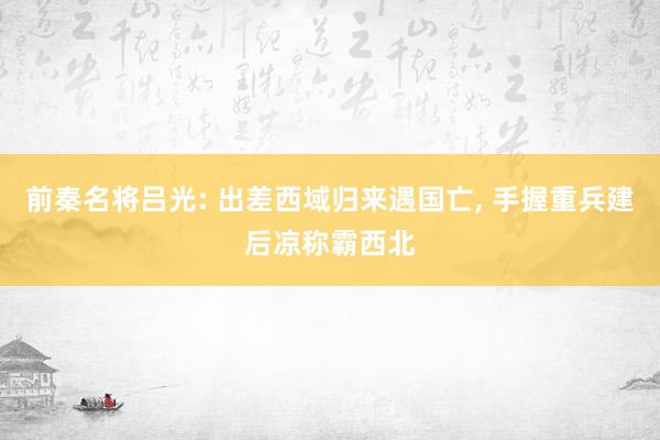 前秦名将吕光: 出差西域归来遇国亡, 手握重兵建后凉称霸西北