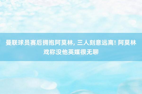 曼联球员赛后拥抱阿莫林, 三人刻意远离! 阿莫林戏称没他英媒很无聊