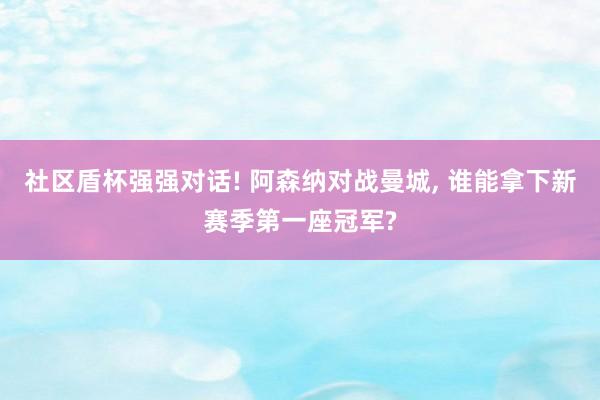 社区盾杯强强对话! 阿森纳对战曼城, 谁能拿下新赛季第一座冠军?