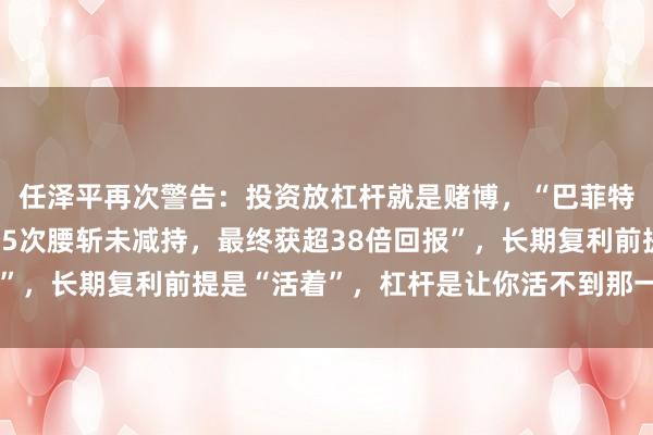 任泽平再次警告：投资放杠杆就是赌博，“巴菲特持比亚迪17年，历经5次腰斩未减持，最终获超38倍回报”，长期复利前提是“活着”，杠杆是让你活不到那一天的凶手