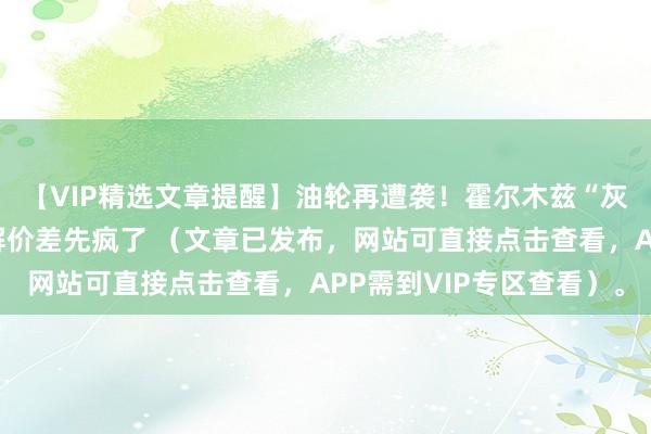 【VIP精选文章提醒】油轮再遭袭！霍尔木兹“灰色状态”下，柴油裂解价差先疯了 （文章已发布，网站可直接点击查看，APP需到VIP专区查看）。