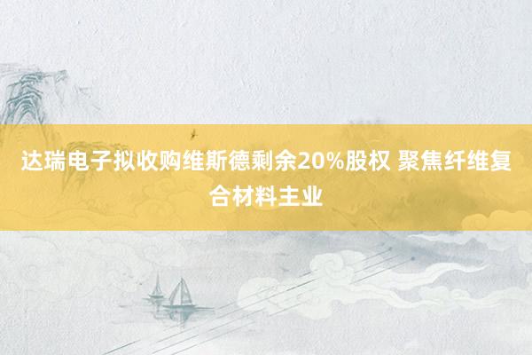 达瑞电子拟收购维斯德剩余20%股权 聚焦纤维复合材料主业