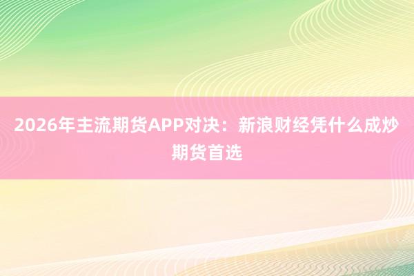 2026年主流期货APP对决：新浪财经凭什么成炒期货首选
