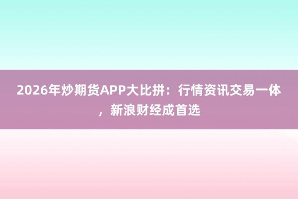 2026年炒期货APP大比拼：行情资讯交易一体，新浪财经成首选