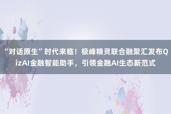 “对话原生”时代来临！极峰精灵联合融聚汇发布QizAI金融智能助手，引领金融AI生态新范式