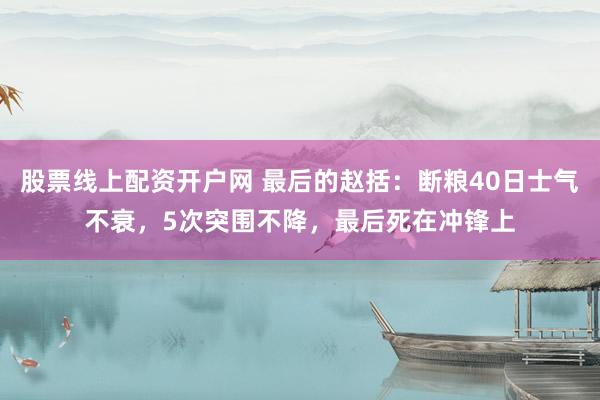 股票线上配资开户网 最后的赵括：断粮40日士气不衰，5次突围不降，最后死在冲锋上