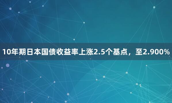 10年期日本国债收益率上涨2.5个基点，至2.900%