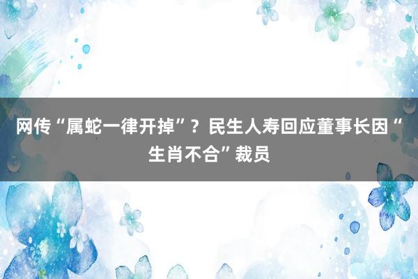 网传“属蛇一律开掉”？民生人寿回应董事长因“生肖不合”裁员