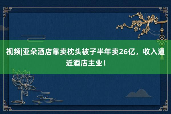 视频|亚朵酒店靠卖枕头被子半年卖26亿，收入逼近酒店主业！