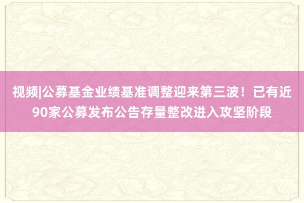 视频|公募基金业绩基准调整迎来第三波！已有近90家公募发布公告存量整改进入攻坚阶段