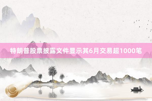 特朗普股票披露文件显示其6月交易超1000笔