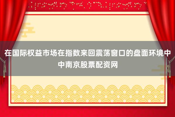 在国际权益市场在指数来回震荡窗口的盘面环境中中南京股票配资网