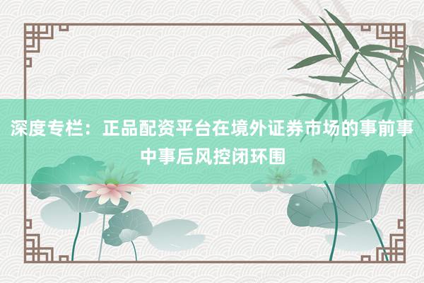深度专栏：正品配资平台在境外证券市场的事前事中事后风控闭环围