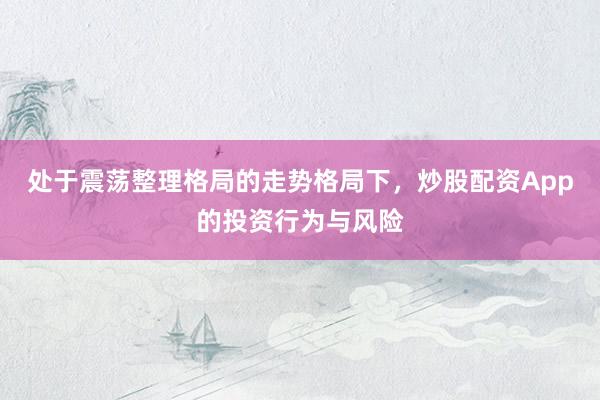 处于震荡整理格局的走势格局下，炒股配资App的投资行为与风险